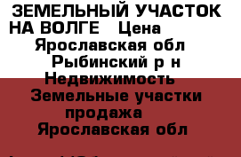 ЗЕМЕЛЬНЫЙ УЧАСТОК НА ВОЛГЕ › Цена ­ 5 000 - Ярославская обл., Рыбинский р-н Недвижимость » Земельные участки продажа   . Ярославская обл.